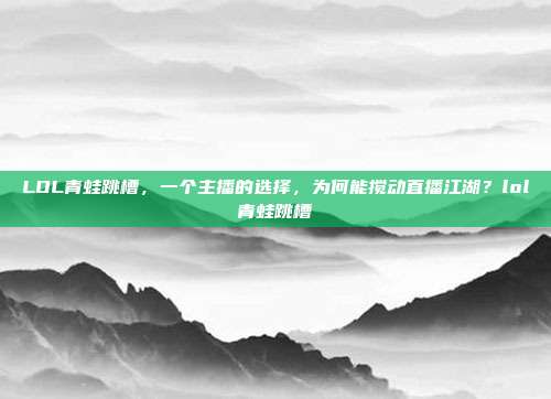 LOL青蛙跳槽,一个主播的选择,为何能搅动直播江湖?lol青蛙跳槽
