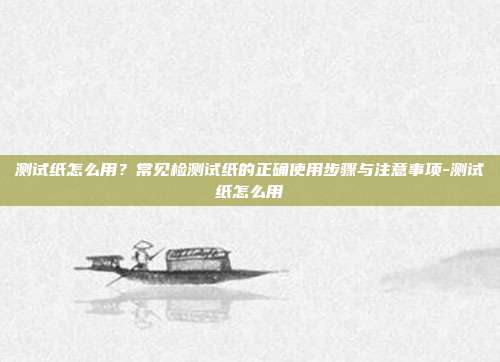 测试纸怎么用?常见检测试纸的正确使用步骤与注意事项-测试纸怎么用