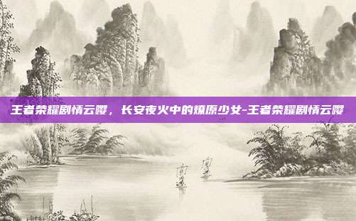 王者荣耀剧情云嘤,长安夜火中的燎原少女-王者荣耀剧情云嘤