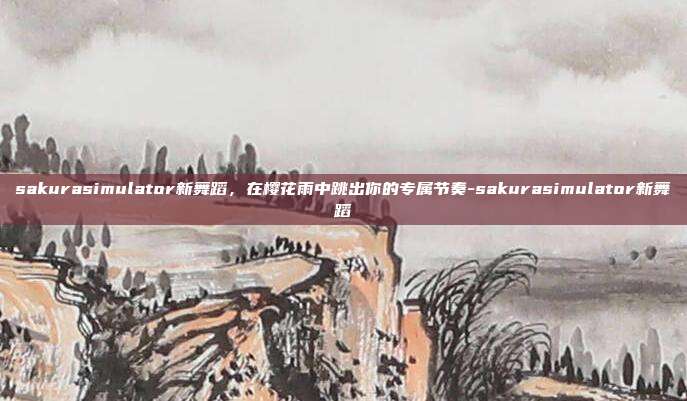 sakurasimulator新舞蹈，在樱花雨中跳出你的专属节奏-sakurasimulator新舞蹈