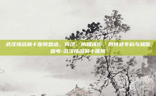 武汉排名前十医院盘点，同济、协和领衔，附特色专科与就医参考-武汉排名前十医院