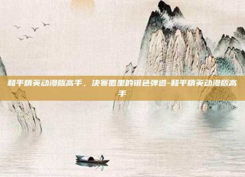 和平精英动漫版高手，决赛圈里的银色弹道-和平精英动漫版高手