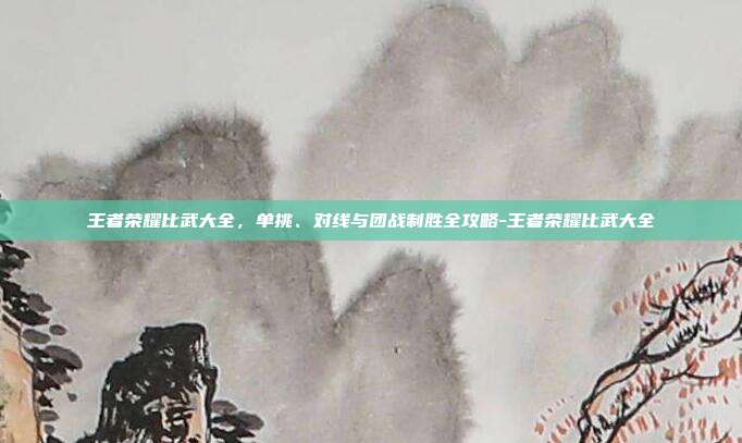 王者荣耀比武大全，单挑、对线与团战制胜全攻略-王者荣耀比武大全