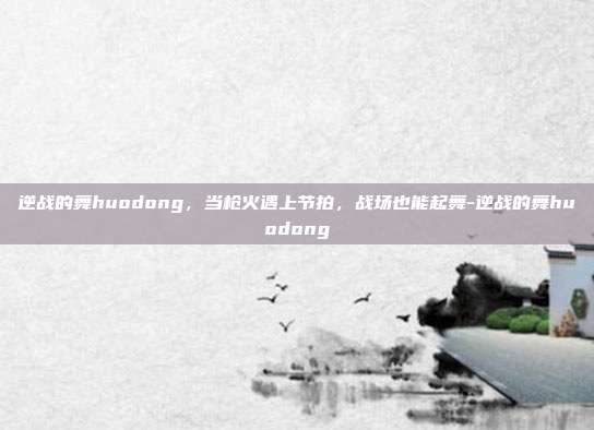 逆战的舞huodong,当枪火遇上节拍,战场也能起舞-逆战的舞huodong