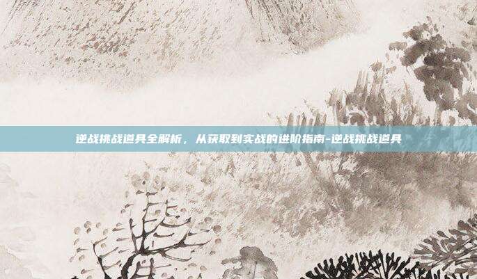逆战挑战道具全解析,从获取到实战的进阶指南-逆战挑战道具
