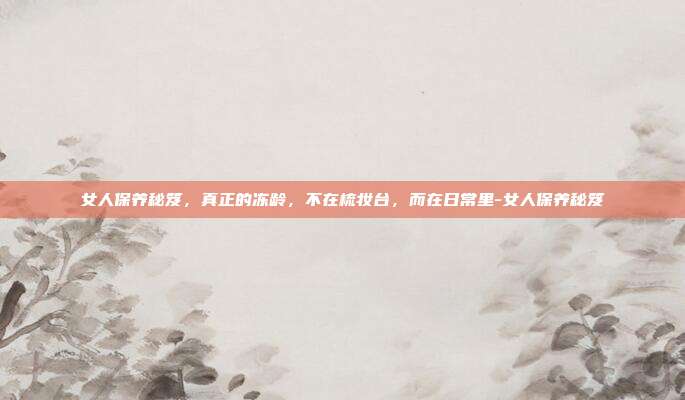 女人保养秘笈，真正的冻龄，不在梳妆台，而在日常里-女人保养秘笈