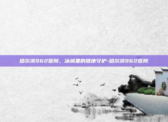 哈尔滨962医院,冰城里的健康守护-哈尔滨962医院