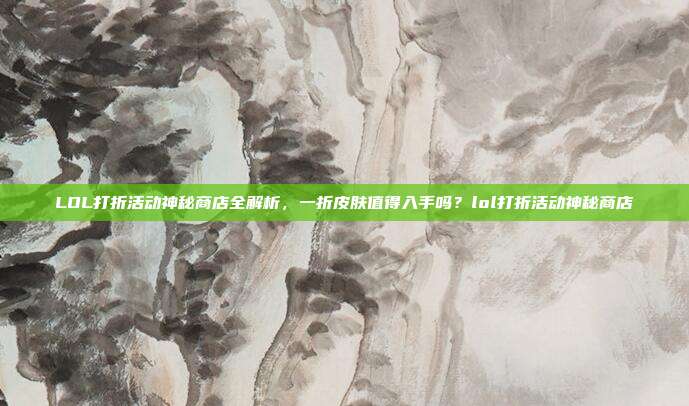 LOL打折活动神秘商店全解析，一折皮肤值得入手吗？lol打折活动神秘商店