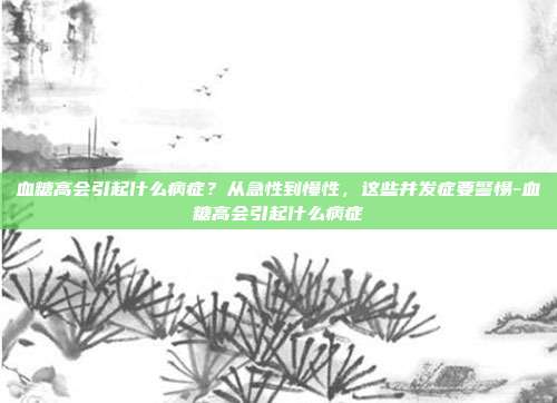 血糖高会引起什么病症?从急性到慢性,这些并发症要警惕-血糖高会引起什么病症