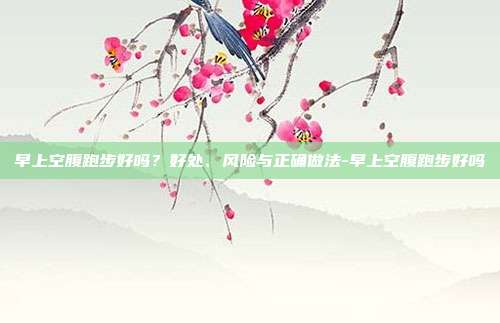 早上空腹跑步好吗?好处、风险与正确做法-早上空腹跑步好吗