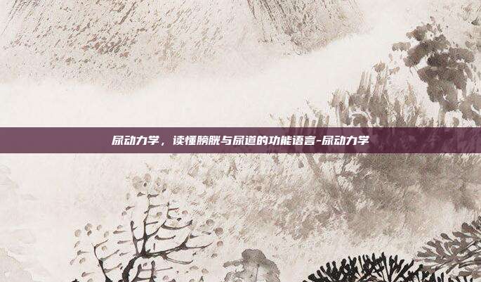 尿动力学,读懂膀胱与尿道的功能语言-尿动力学
