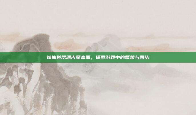 神仙道帮派吉星高照,探索游戏中的繁荣与团结