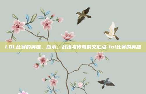 LOL比赛的英雄,版本、战术与传奇的交汇点-lol比赛的英雄
