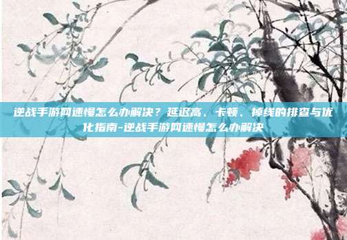 逆战手游网速慢怎么办解决?延迟高、卡顿、掉线的排查与优化指南-逆战手游网速慢怎么办解决