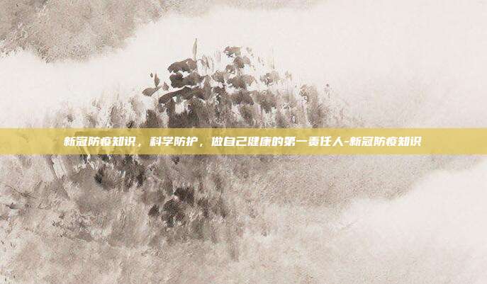 新冠防疫知识，科学防护，做自己健康的第一责任人-新冠防疫知识