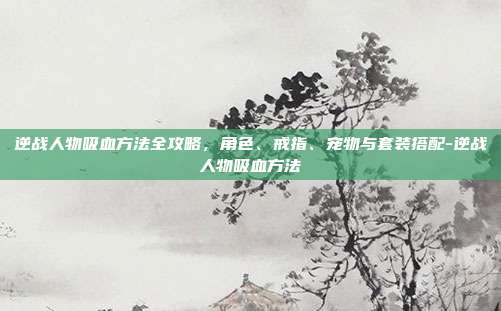 逆战人物吸血方法全攻略,角色、戒指、宠物与套装搭配-逆战人物吸血方法