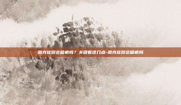 激光祛斑会留疤吗?关键看这几点-激光祛斑会留疤吗