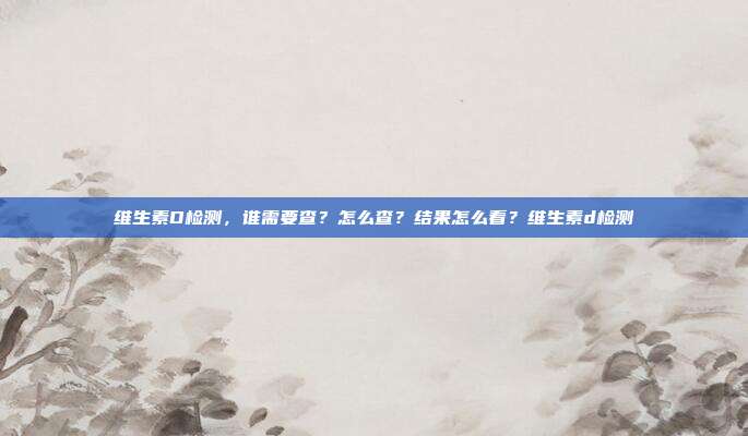 维生素D检测,谁需要查?怎么查?结果怎么看?维生素d检测