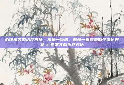 心律不齐的治疗方法,不是一种病,而是一类问题的个体化方案-心律不齐的治疗方法