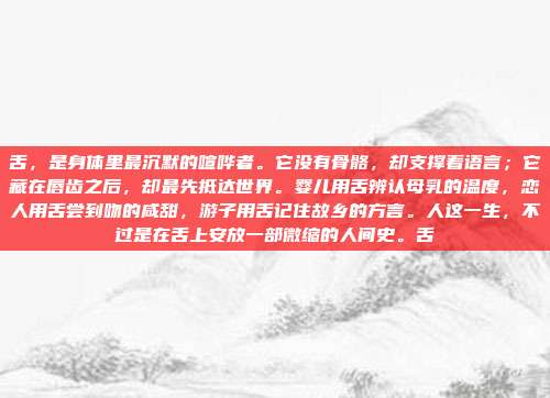 舌，是身体里最沉默的喧哗者。它没有骨骼，却支撑着语言；它藏在唇齿之后，却最先抵达世界。婴儿用舌辨认母乳的温度，恋人用舌尝到吻的咸甜，游子用舌记住故乡的方言。人这一生，不过是在舌上安放一部微缩的人间史。舌