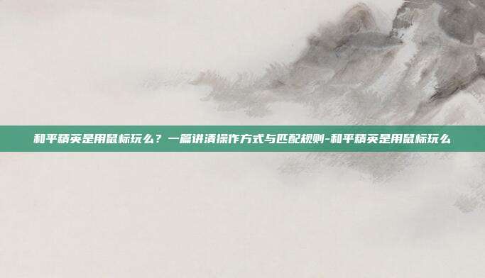 和平精英是用鼠标玩么?一篇讲清操作方式与匹配规则-和平精英是用鼠标玩么