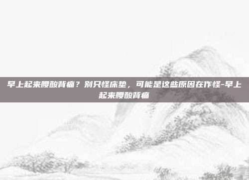 早上起来腰酸背痛？别只怪床垫，可能是这些原因在作怪-早上起来腰酸背痛