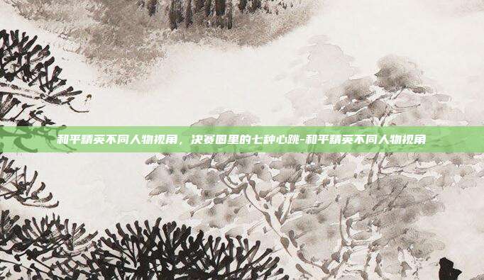 和平精英不同人物视角,决赛圈里的七种心跳-和平精英不同人物视角