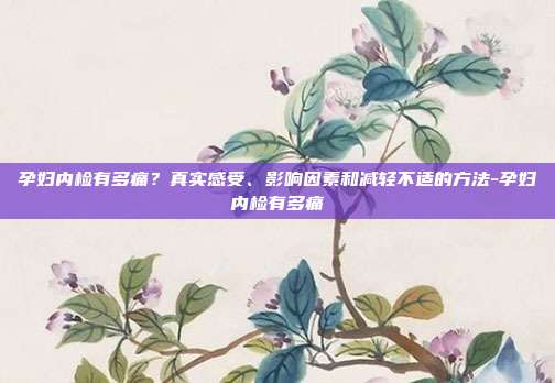 孕妇内检有多痛?真实感受、影响因素和减轻不适的方法-孕妇内检有多痛