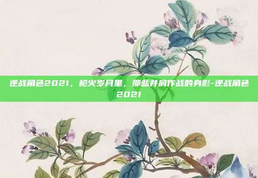 逆战角色2021,枪火岁月里,那些并肩作战的身影-逆战角色2021