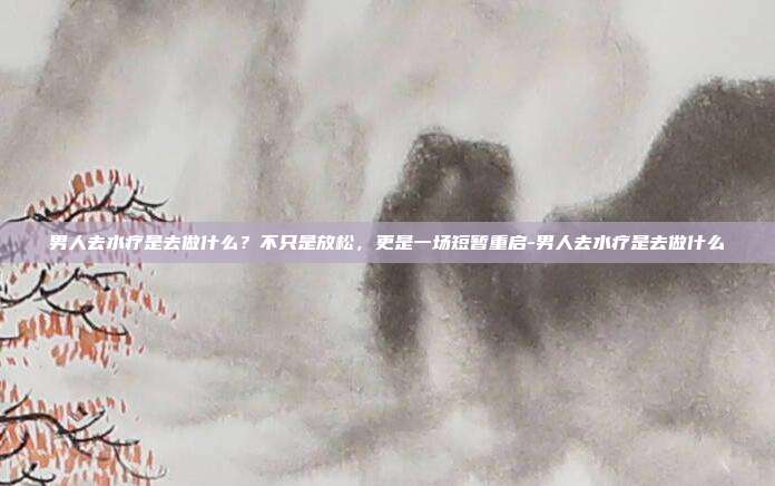 男人去水疗是去做什么?不只是放松,更是一场短暂重启-男人去水疗是去做什么