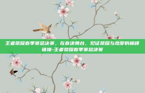 王者荣耀春季赛总决赛,在春决舞台,见证荣耀与热爱的巅峰碰撞-王者荣耀春季赛总决赛