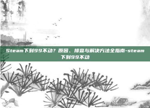 Steam下到99不动?原因、排查与解决方法全指南-steam下到99不动