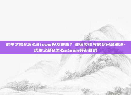 求生之路2怎么Steam好友联机？详细步骤与常见问题解决-求生之路2怎么steam好友联机