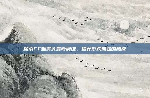 探索CF烟雾头最新调法，提升游戏体验的秘诀