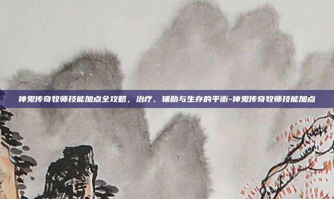 神鬼传奇牧师技能加点全攻略，治疗、辅助与生存的平衡-神鬼传奇牧师技能加点