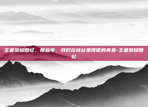 王者荣耀回忆,那些年,我们在峡谷里挥霍的青春-王者荣耀回忆