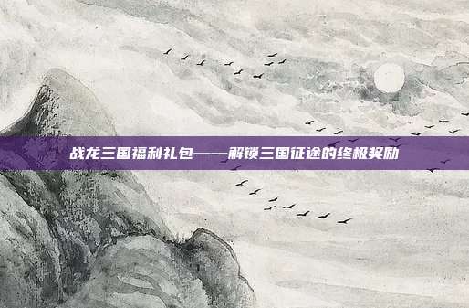 战龙三国福利礼包——解锁三国征途的终极奖励