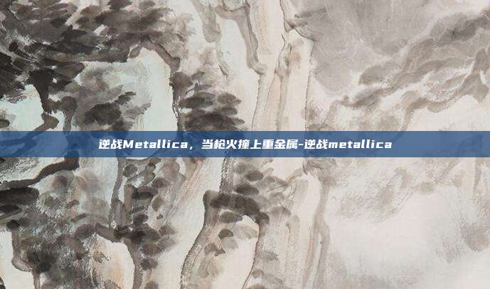 逆战Metallica，当枪火撞上重金属-逆战metallica