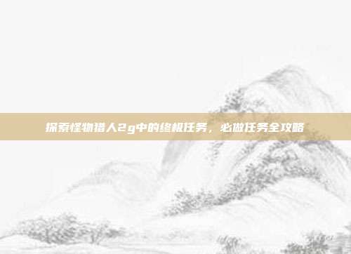 探索怪物猎人2g中的终极任务,必做任务全攻略