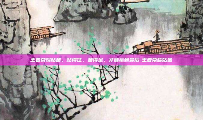 王者荣耀站备,站得住,备得足,才能赢到最后-王者荣耀站备