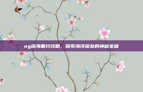 ng深海垂钓攻略,探索海洋深处的神秘宝藏