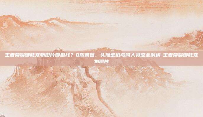王者荣耀哪吒宠物图片哪里找?Q版萌图、头像壁纸与同人灵感全解析-王者荣耀哪吒宠物图片