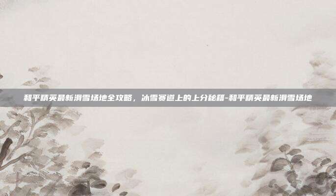 和平精英最新滑雪场地全攻略,冰雪赛道上的上分秘籍-和平精英最新滑雪场地