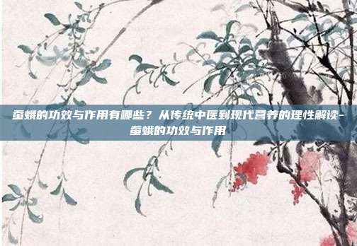 蚕蛾的功效与作用有哪些?从传统中医到现代营养的理性解读-蚕蛾的功效与作用