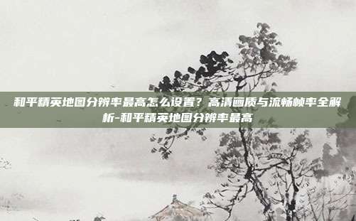 和平精英地图分辨率最高怎么设置？高清画质与流畅帧率全解析-和平精英地图分辨率最高