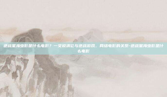 逆战星海虫影是什么电影?一文说清它与逆战游戏、网络电影的关系-逆战星海虫影是什么电影