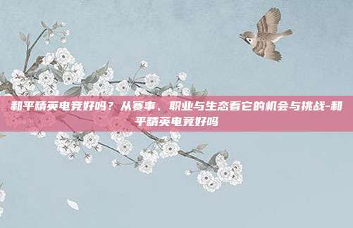 和平精英电竞好吗？从赛事、职业与生态看它的机会与挑战-和平精英电竞好吗