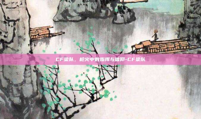 CF梁队，枪火中的指挥与信仰-CF梁队