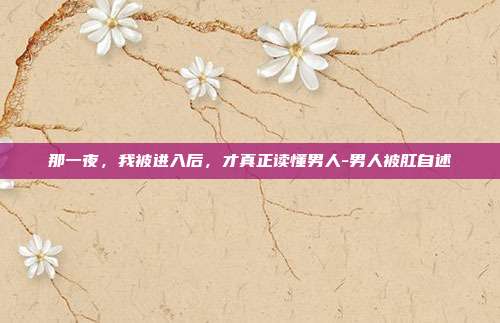 那一夜,我被进入后,才真正读懂男人-男人被肛自述