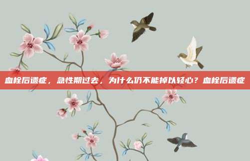 血栓后遗症，急性期过去，为什么仍不能掉以轻心？血栓后遗症